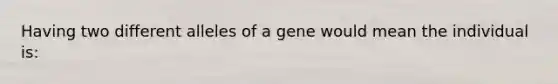 Having two different alleles of a gene would mean the individual is: