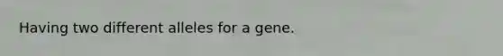 Having two different alleles for a gene.