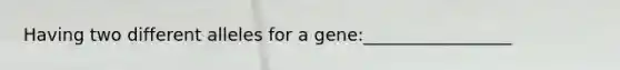 Having two different alleles for a gene:_________________