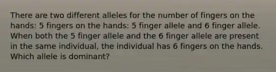 There are two different alleles for the number of fingers on the hands: 5 fingers on the hands: 5 finger allele and 6 finger allele. When both the 5 finger allele and the 6 finger allele are present in the same individual, the individual has 6 fingers on the hands. Which allele is dominant?