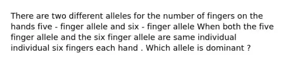 There are two different alleles for the number of fingers on the hands five - finger allele and six - finger allele When both the five finger allele and the six finger allele are same individual individual six fingers each hand . Which allele is dominant ?