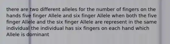 there are two different alleles for the number of fingers on the hands five finger Allele and six finger Allele when both the five finger Allele and the six finger Allele are represent in the same individual the individual has six fingers on each hand which Allele is dominant