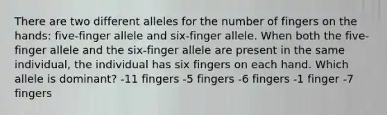 There are two different alleles for the number of fingers on the hands: five-finger allele and six-finger allele. When both the five-finger allele and the six-finger allele are present in the same individual, the individual has six fingers on each hand. Which allele is dominant? -11 fingers -5 fingers -6 fingers -1 finger -7 fingers