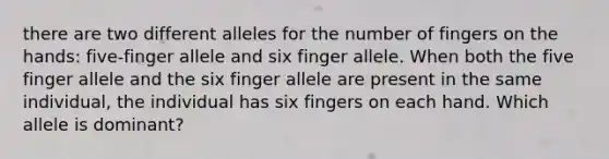 there are two different alleles for the number of fingers on the hands: five-finger allele and six finger allele. When both the five finger allele and the six finger allele are present in the same individual, the individual has six fingers on each hand. Which allele is dominant?