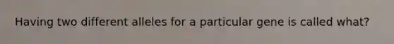 Having two different alleles for a particular gene is called what?