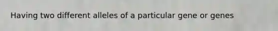 Having two different alleles of a particular gene or genes