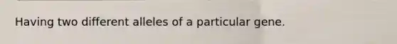 Having two different alleles of a particular gene.