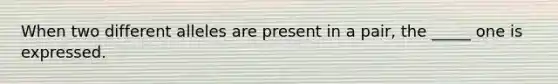 When two different alleles are present in a pair, the _____ one is expressed.