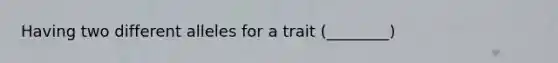 Having two different alleles for a trait (________)