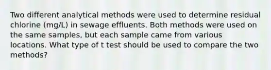 Two different analytical methods were used to determine residual chlorine (mg/L) in sewage effluents. Both methods were used on the same samples, but each sample came from various locations. What type of t test should be used to compare the two methods?