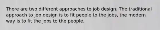 There are two different approaches to job design. The traditional approach to job design is to fit people to the jobs, the modern way is to fit the jobs to the people.