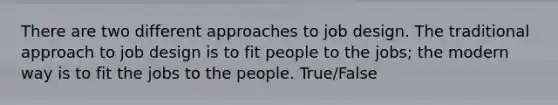 There are two different approaches to job design. The traditional approach to job design is to fit people to the jobs; the modern way is to fit the jobs to the people. True/False