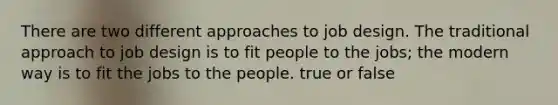 There are two different approaches to job design. The traditional approach to job design is to fit people to the jobs; the modern way is to fit the jobs to the people. true or false