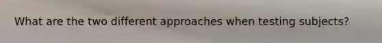 What are the two different approaches when testing subjects?