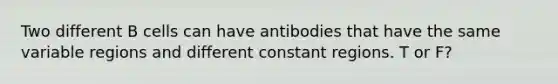 Two different B cells can have antibodies that have the same variable regions and different constant regions. T or F?