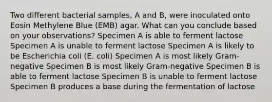 Two different bacterial samples, A and B, were inoculated onto Eosin Methylene Blue (EMB) agar. What can you conclude based on your observations? Specimen A is able to ferment lactose Specimen A is unable to ferment lactose Specimen A is likely to be Escherichia coli (E. coli) Specimen A is most likely Gram-negative Specimen B is most likely Gram-negative Specimen B is able to ferment lactose Specimen B is unable to ferment lactose Specimen B produces a base during the fermentation of lactose