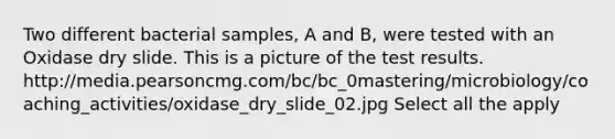 Two different bacterial samples, A and B, were tested with an Oxidase dry slide. This is a picture of the test results. http://media.pearsoncmg.com/bc/bc_0mastering/microbiology/coaching_activities/oxidase_dry_slide_02.jpg Select all the apply