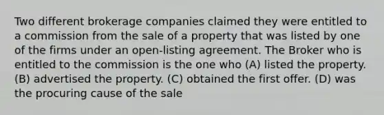 Two different brokerage companies claimed they were entitled to a commission from the sale of a property that was listed by one of the firms under an open-listing agreement. The Broker who is entitled to the commission is the one who (A) listed the property. (B) advertised the property. (C) obtained the first offer. (D) was the procuring cause of the sale