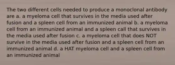 The two different cells needed to produce a monoclonal antibody are a. a myeloma cell that survives in the media used after fusion and a spleen cell from an immunized animal b. a myeloma cell from an immunized animal and a spleen call that survives in the media used after fusion c. a myeloma cell that does NOT survive in the media used after fusion and a spleen cell from an immunized animal d. a HAT myeloma cell and a spleen cell from an immunized animal