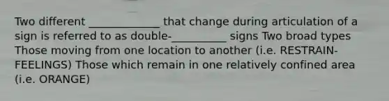 Two different _____________ that change during articulation of a sign is referred to as double-__________ signs Two broad types Those moving from one location to another (i.e. RESTRAIN-FEELINGS) Those which remain in one relatively confined area (i.e. ORANGE)