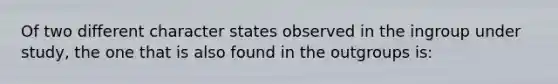 Of two different character states observed in the ingroup under study, the one that is also found in the outgroups is: