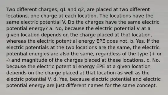 Two different charges, q1 and q2, are placed at two different locations, one charge at each location. The locations have the same electric potential V. Do the charges have the same electric potential energy? a. No, because the electric potential V at a given location depends on the charge placed at that location, whereas the electric potential energy EPE does not. b. Yes. If the electric potentials at the two locations are the same, the electric potential energies are also the same, regardless of the type (+ or -) and magnitude of the charges placed at these locations. c. No, because the electric potential energy EPE at a given location depends on the charge placed at that location as well as the electric potential V. d. Yes, because electric potential and electric potential energy are just different names for the same concept.