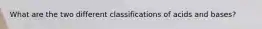 What are the two different classifications of acids and bases?