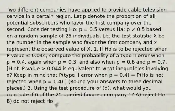 Two different companies have applied to provide cable television service in a certain region. Let p denote the proportion of all potential subscribers who favor the first company over the second. Consider testing Ho: p = 0.5 versus Ha: p ≠ 0.5 based on a random sample of 25 individuals. Let the test statistic X be the number in the sample who favor the first company and x represent the observed value of X. 1. If Ho is to be rejected when P-value ≤ 0.044, compute the probability of a type II error when p = 0.4, again when p = 0.3, and also when p = 0.6 and p = 0.7. [Hint: P-value > 0.044 is equivalent to what inequalities involving x? Keep in mind that P(type II error when p = 0.4) = P(Ho is not rejected when p = 0.4).] (Round your answers to three decimal places.) 2. Using the test procedure of (d), what would you conclude if 6 of the 25 queried favored company 1? A) reject Ho B) do not reject Ho