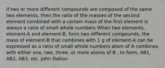 if two or more different compounds are composed of the same two elements, then the ratio of the masses of the second element combined with a certain mass of the first element is always a ratio of small whole numbers When two elements, element-A and element-B, form two different compounds, the mass of element-B that combines with 1 g of element-A can be expressed as a ratio of small whole numbers atom of A combines with either one, two, three, or more atoms of B , to form, AB1, AB2, AB3, etc. John Dalton