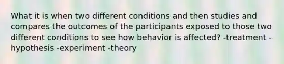 What it is when two different conditions and then studies and compares the outcomes of the participants exposed to those two different conditions to see how behavior is affected? -treatment -hypothesis -experiment -theory