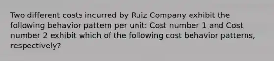 Two different costs incurred by Ruiz Company exhibit the following behavior pattern per unit: Cost number 1 and Cost number 2 exhibit which of the following cost behavior patterns, respectively?