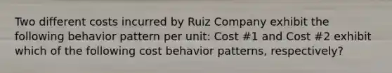 Two different costs incurred by Ruiz Company exhibit the following behavior pattern per unit: Cost #1 and Cost #2 exhibit which of the following cost behavior patterns, respectively?