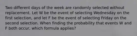 Two different days of the week are randomly selected without replacement. Let W be the event of selecting Wednesday on the first​ selection, and let F be the event of selecting Friday on the second selection. When finding the probability that events W and F both​ occur, which formula​ applies?