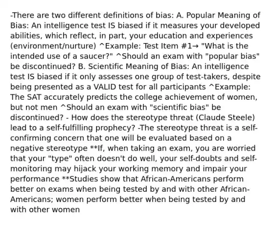 -There are two different definitions of bias: A. Popular Meaning of Bias: An intelligence test IS biased if it measures your developed abilities, which reflect, in part, your education and experiences (environment/nurture) ^Example: Test Item #1→ "What is the intended use of a saucer?" ^Should an exam with "popular bias" be discontinued? B. Scientific Meaning of Bias: An intelligence test IS biased if it only assesses one group of test-takers, despite being presented as a VALID test for all participants ^Example: The SAT accurately predicts the college achievement of women, but not men ^Should an exam with "scientific bias" be discontinued? - How does the stereotype threat (Claude Steele) lead to a self-fulfilling prophecy? -The stereotype threat is a self-confirming concern that one will be evaluated based on a negative stereotype **If, when taking an exam, you are worried that your "type" often doesn't do well, your self-doubts and self-monitoring may hijack your working memory and impair your performance **Studies show that African-Americans perform better on exams when being tested by and with other African-Americans; women perform better when being tested by and with other women