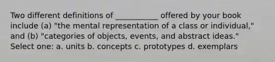 Two different definitions of ___________ offered by your book include (a) "the mental representation of a class or individual," and (b) "categories of objects, events, and abstract ideas." Select one: a. units b. concepts c. prototypes d. exemplars