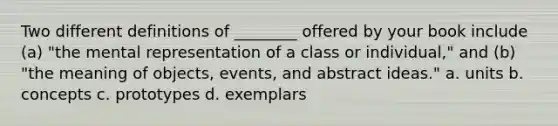 Two different definitions of ________ offered by your book include (a) "the mental representation of a class or individual," and (b) "the meaning of objects, events, and abstract ideas." a. units b. concepts c. prototypes d. exemplars