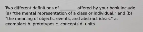 Two different definitions of ________ offered by your book include (a) "the mental representation of a class or individual," and (b) "the meaning of objects, events, and abstract ideas." a. exemplars b. prototypes c. concepts d. units