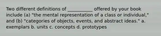 Two different definitions of ___________ offered by your book include (a) "the mental representation of a class or individual," and (b) "categories of objects, events, and abstract ideas." a. exemplars b. units c. concepts d. prototypes