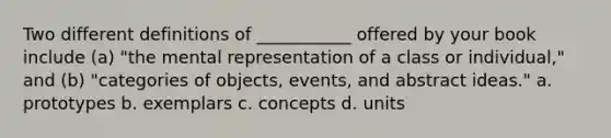 Two different definitions of ___________ offered by your book include (a) "the mental representation of a class or individual," and (b) "categories of objects, events, and abstract ideas." a. prototypes b. exemplars c. concepts d. units