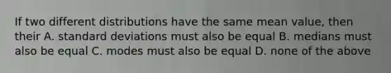 If two different distributions have the same mean value, then their A. <a href='https://www.questionai.com/knowledge/kqGUr1Cldy-standard-deviation' class='anchor-knowledge'>standard deviation</a>s must also be equal B. medians must also be equal C. modes must also be equal D. none of the above