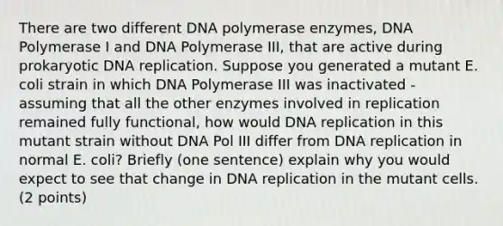 There are two different DNA polymerase enzymes, DNA Polymerase I and DNA Polymerase III, that are active during prokaryotic DNA replication. Suppose you generated a mutant E. coli strain in which DNA Polymerase III was inactivated - assuming that all the other enzymes involved in replication remained fully functional, how would DNA replication in this mutant strain without DNA Pol III differ from DNA replication in normal E. coli? Briefly (one sentence) explain why you would expect to see that change in DNA replication in the mutant cells. (2 points)