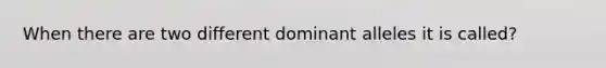 When there are two different dominant alleles it is called?