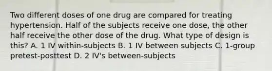 Two different doses of one drug are compared for treating hypertension. Half of the subjects receive one dose, the other half receive the other dose of the drug. What type of design is this? A. 1 IV within-subjects B. 1 IV between subjects C. 1-group pretest-posttest D. 2 IV's between-subjects