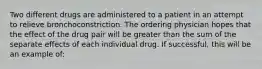 Two different drugs are administered to a patient in an attempt to relieve bronchoconstriction. The ordering physician hopes that the effect of the drug pair will be greater than the sum of the separate effects of each individual drug. If successful, this will be an example of: