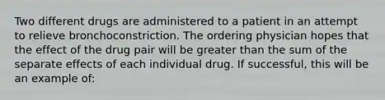 Two different drugs are administered to a patient in an attempt to relieve bronchoconstriction. The ordering physician hopes that the effect of the drug pair will be greater than the sum of the separate effects of each individual drug. If successful, this will be an example of: