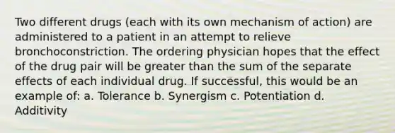 Two different drugs (each with its own mechanism of action) are administered to a patient in an attempt to relieve bronchoconstriction. The ordering physician hopes that the effect of the drug pair will be greater than the sum of the separate effects of each individual drug. If successful, this would be an example of: a. Tolerance b. Synergism c. Potentiation d. Additivity