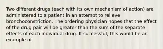 Two different drugs (each with its own mechanism of action) are administered to a patient in an attempt to relieve bronchoconstriction. The ordering physician hopes that the effect of the drug pair will be greater than the sum of the separate effects of each individual drug. If successful, this would be an example of