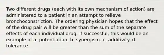 Two different drugs (each with its own mechanism of action) are administered to a patient in an attempt to relieve bronchoconstriction. The ordering physician hopes that the effect of the drug pair will be greater than the sum of the separate effects of each individual drug. If successful, this would be an example of a. potentiation. b. synergism. c. additivity. d. tolerance.