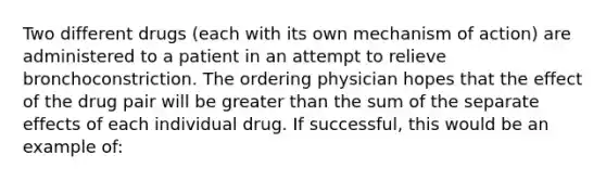 Two different drugs (each with its own mechanism of action) are administered to a patient in an attempt to relieve bronchoconstriction. The ordering physician hopes that the effect of the drug pair will be greater than the sum of the separate effects of each individual drug. If successful, this would be an example of: