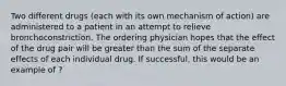 Two different drugs (each with its own mechanism of action) are administered to a patient in an attempt to relieve bronchoconstriction. The ordering physician hopes that the effect of the drug pair will be greater than the sum of the separate effects of each individual drug. If successful, this would be an example of ?